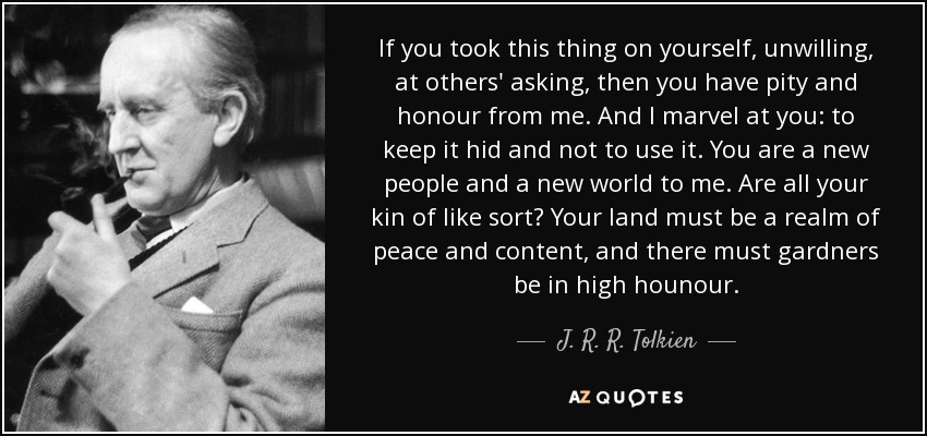 If you took this thing on yourself, unwilling, at others' asking, then you have pity and honour from me. And I marvel at you: to keep it hid and not to use it. You are a new people and a new world to me. Are all your kin of like sort? Your land must be a realm of peace and content, and there must gardners be in high hounour. - J. R. R. Tolkien