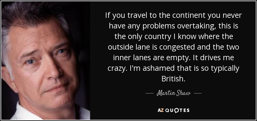 If you travel to the continent you never have any problems overtaking, this is the only country I know where the outside lane is congested and the two inner lanes are empty. It drives me crazy. I'm ashamed that is so typically British. - Martin Shaw