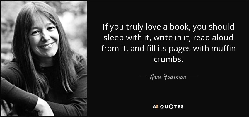 If you truly love a book, you should sleep with it, write in it, read aloud from it, and fill its pages with muffin crumbs. - Anne Fadiman