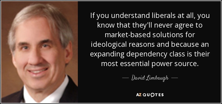 If you understand liberals at all, you know that they'll never agree to market-based solutions for ideological reasons and because an expanding dependency class is their most essential power source. - David Limbaugh