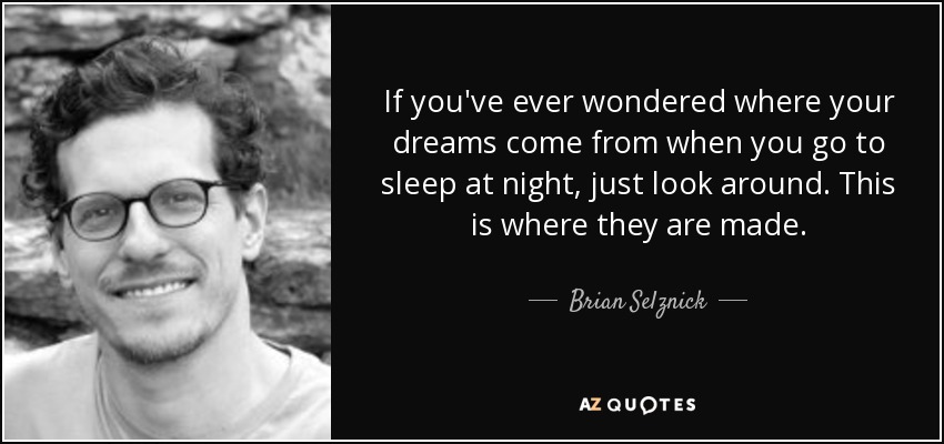 If you've ever wondered where your dreams come from when you go to sleep at night, just look around. This is where they are made. - Brian Selznick