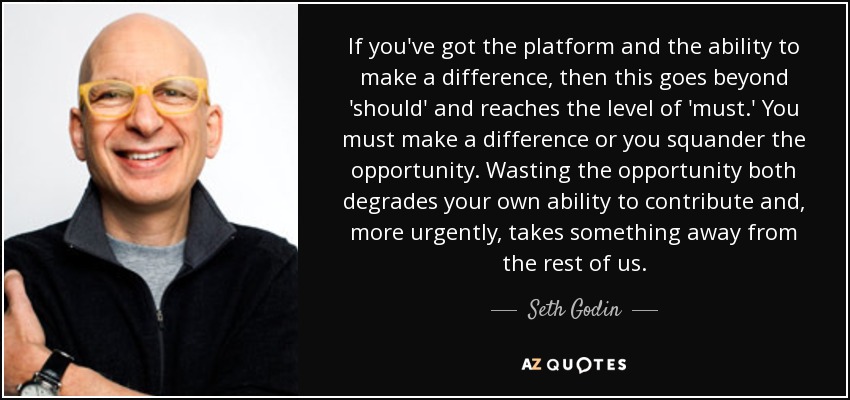 If you've got the platform and the ability to make a difference, then this goes beyond 'should' and reaches the level of 'must.' You must make a difference or you squander the opportunity. Wasting the opportunity both degrades your own ability to contribute and, more urgently, takes something away from the rest of us. - Seth Godin