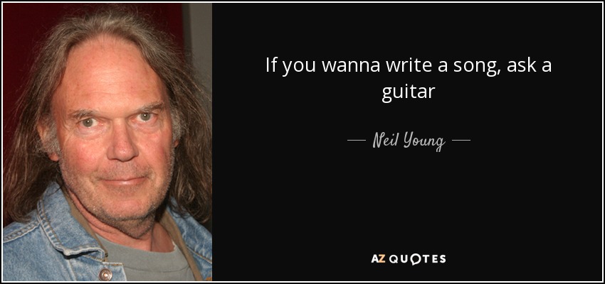 If you wanna write a song, ask a guitar - Neil Young