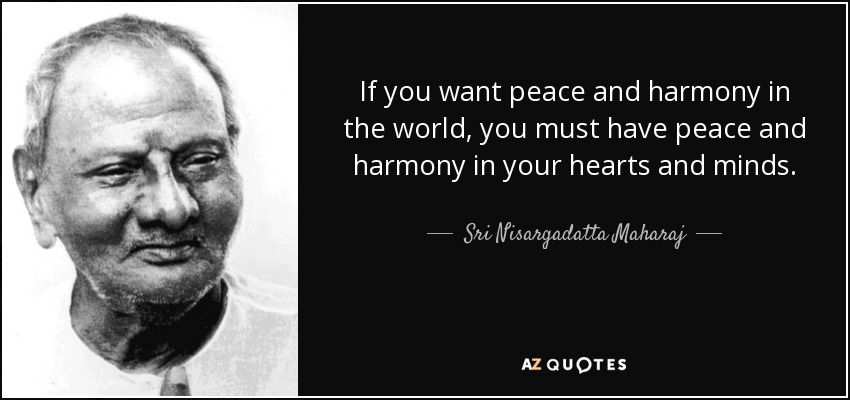 If you want peace and harmony in the world, you must have peace and harmony in your hearts and minds. - Sri Nisargadatta Maharaj