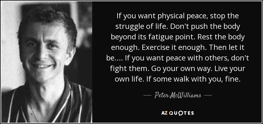 If you want physical peace, stop the struggle of life. Don't push the body beyond its fatigue point. Rest the body enough. Exercise it enough. Then let it be. ... If you want peace with others, don't fight them. Go your own way. Live your own life. If some walk with you, fine. - Peter McWilliams