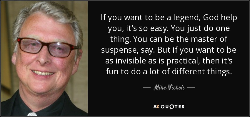 If you want to be a legend, God help you, it's so easy. You just do one thing. You can be the master of suspense, say. But if you want to be as invisible as is practical, then it's fun to do a lot of different things. - Mike Nichols