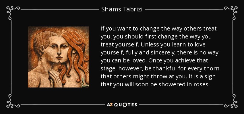 If you want to change the way others treat you, you should first change the way you treat yourself. Unless you learn to love yourself, fully and sincerely, there is no way you can be loved. Once you achieve that stage, however, be thankful for every thorn that others might throw at you. It is a sign that you will soon be showered in roses. - Shams Tabrizi