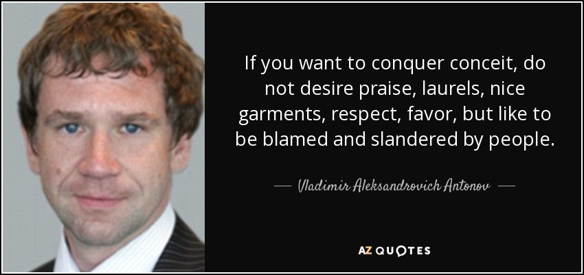 If you want to conquer conceit, do not desire praise, laurels, nice garments, respect, favor, but like to be blamed and slandered by people. - Vladimir Aleksandrovich Antonov