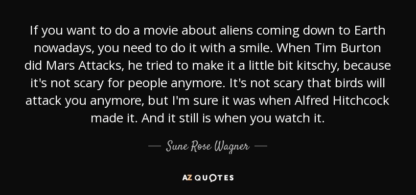 If you want to do a movie about aliens coming down to Earth nowadays, you need to do it with a smile. When Tim Burton did Mars Attacks, he tried to make it a little bit kitschy, because it's not scary for people anymore. It's not scary that birds will attack you anymore, but I'm sure it was when Alfred Hitchcock made it. And it still is when you watch it. - Sune Rose Wagner