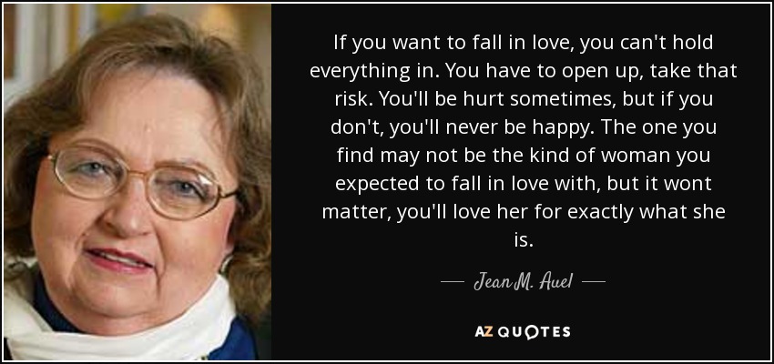 If you want to fall in love, you can't hold everything in. You have to open up, take that risk. You'll be hurt sometimes, but if you don't, you'll never be happy. The one you find may not be the kind of woman you expected to fall in love with, but it wont matter, you'll love her for exactly what she is. - Jean M. Auel