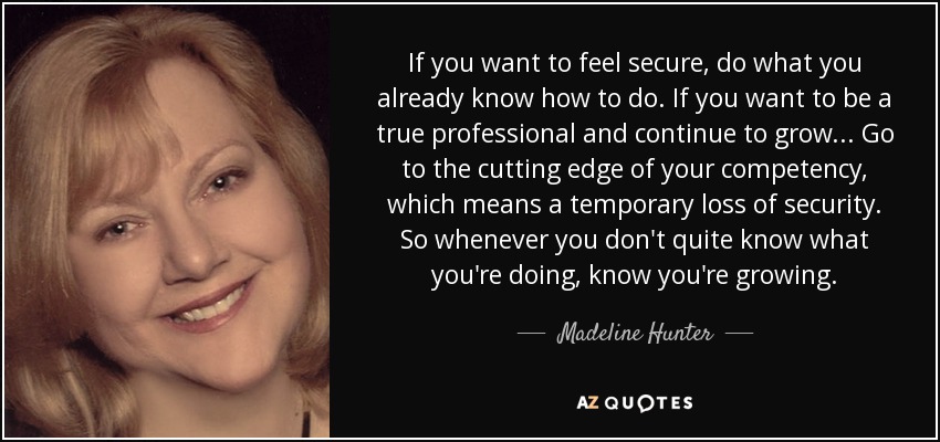 If you want to feel secure, do what you already know how to do. If you want to be a true professional and continue to grow... Go to the cutting edge of your competency, which means a temporary loss of security. So whenever you don't quite know what you're doing, know you're growing. - Madeline Hunter