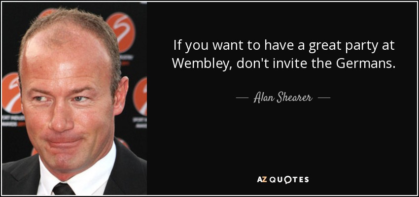 If you want to have a great party at Wembley, don't invite the Germans. - Alan Shearer