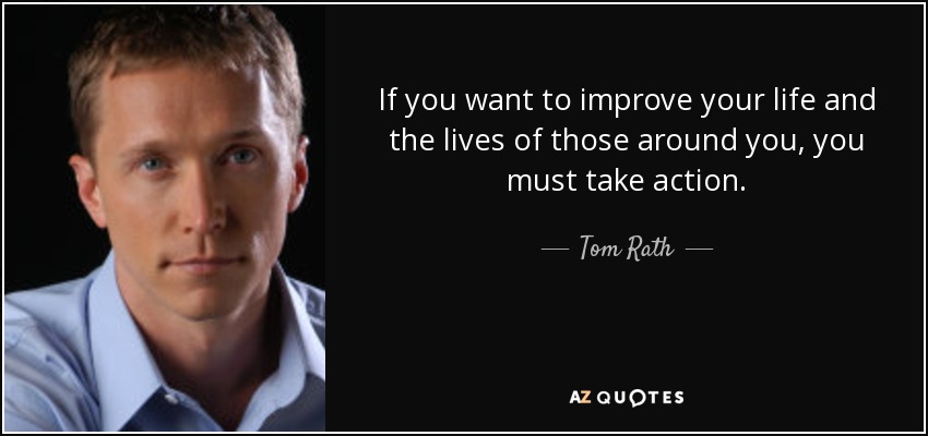 If you want to improve your life and the lives of those around you, you must take action. - Tom Rath