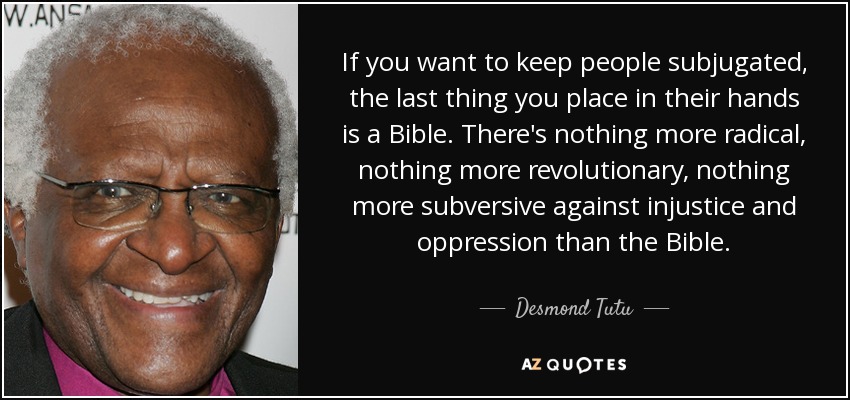 If you want to keep people subjugated, the last thing you place in their hands is a Bible. There's nothing more radical, nothing more revolutionary, nothing more subversive against injustice and oppression than the Bible. - Desmond Tutu