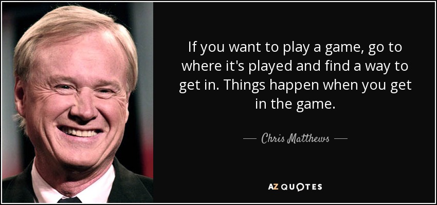 If you want to play a game, go to where it's played and find a way to get in. Things happen when you get in the game. - Chris Matthews