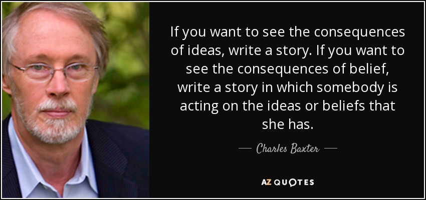 If you want to see the consequences of ideas, write a story. If you want to see the consequences of belief, write a story in which somebody is acting on the ideas or beliefs that she has. - Charles Baxter