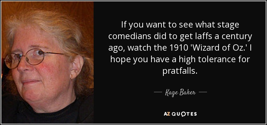 If you want to see what stage comedians did to get laffs a century ago, watch the 1910 'Wizard of Oz.' I hope you have a high tolerance for pratfalls. - Kage Baker