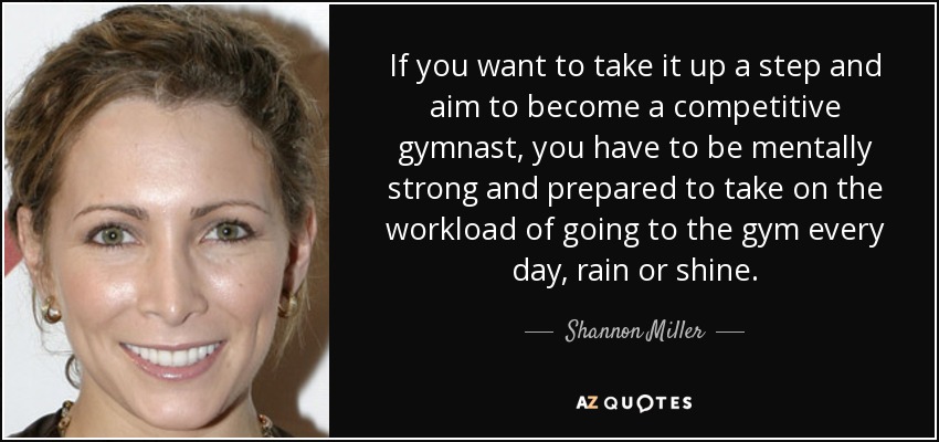 Si quieres subir un escalón y aspirar a convertirte en gimnasta de competición, tienes que ser mentalmente fuerte y estar preparado para asumir la carga de trabajo que supone ir al gimnasio todos los días, llueva o haga sol. - Shannon Miller
