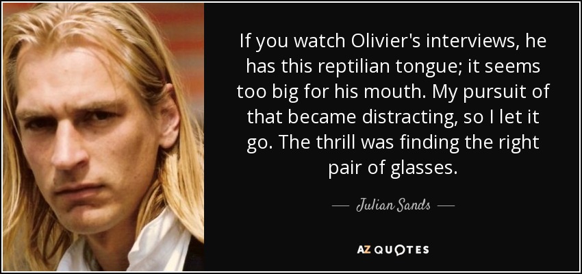 If you watch Olivier's interviews, he has this reptilian tongue; it seems too big for his mouth. My pursuit of that became distracting, so I let it go. The thrill was finding the right pair of glasses. - Julian Sands