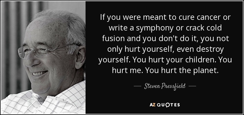 If you were meant to cure cancer or write a symphony or crack cold fusion and you don't do it, you not only hurt yourself, even destroy yourself. You hurt your children. You hurt me. You hurt the planet. - Steven Pressfield