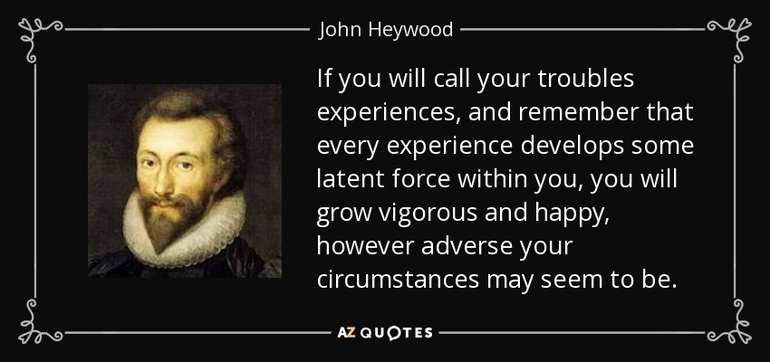 If you will call your troubles experiences, and remember that every experience develops some latent force within you, you will grow vigorous and happy, however adverse your circumstances may seem to be. - John Heywood