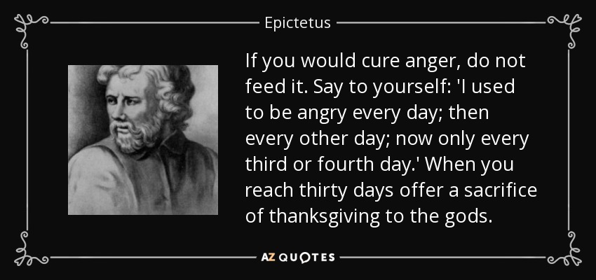 If you would cure anger, do not feed it. Say to yourself: 'I used to be angry every day; then every other day; now only every third or fourth day.' When you reach thirty days offer a sacrifice of thanksgiving to the gods. - Epictetus