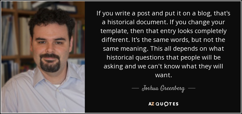 If you write a post and put it on a blog, that's a historical document. If you change your template, then that entry looks completely different. It's the same words, but not the same meaning. This all depends on what historical questions that people will be asking and we can't know what they will want. - Joshua Greenberg