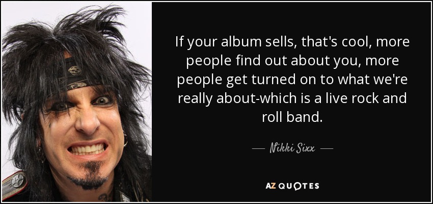 If your album sells, that's cool, more people find out about you, more people get turned on to what we're really about-which is a live rock and roll band. - Nikki Sixx