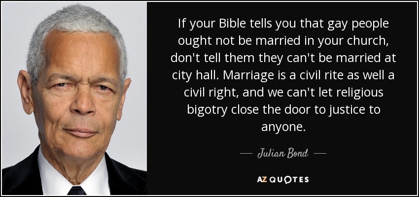If your Bible tells you that gay people ought not be married in your church, don't tell them they can't be married at city hall. Marriage is a civil rite as well a civil right, and we can't let religious bigotry close the door to justice to anyone. - Julian Bond