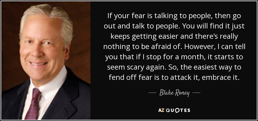 Si lo que te da miedo es hablar con la gente, sal y habla con la gente. Verás que cada vez te resulta más fácil y que no hay nada que temer. Sin embargo, puedo decirte que si dejo de hacerlo durante un mes, empieza a darme miedo otra vez. Así que la forma más fácil de defenderse del miedo es atacarlo, abrazarlo. - Blake Roney