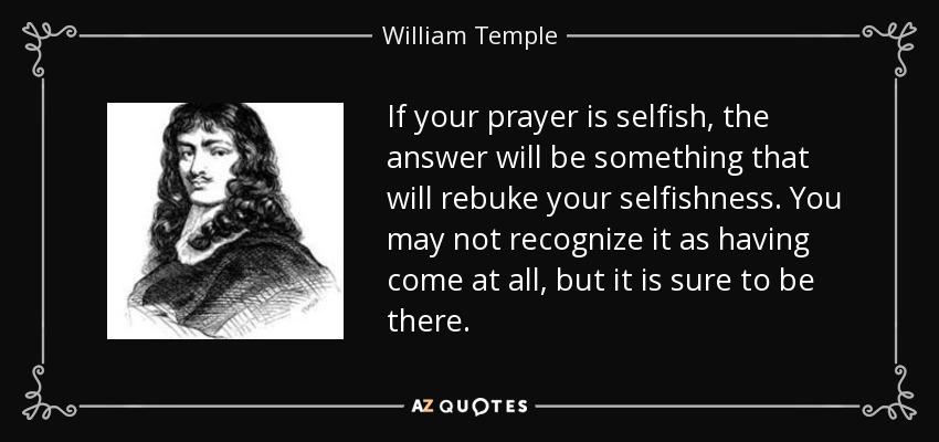 If your prayer is selfish, the answer will be something that will rebuke your selfishness. You may not recognize it as having come at all, but it is sure to be there. - William Temple
