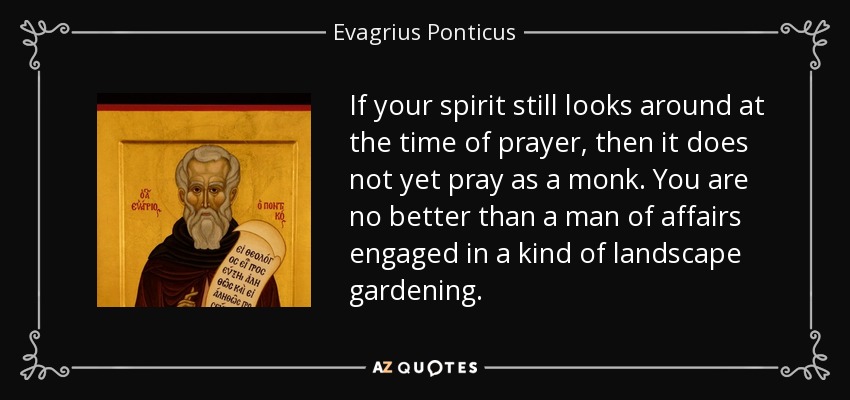 If your spirit still looks around at the time of prayer, then it does not yet pray as a monk. You are no better than a man of affairs engaged in a kind of landscape gardening. - Evagrius Ponticus