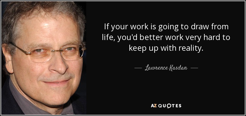 If your work is going to draw from life, you'd better work very hard to keep up with reality. - Lawrence Kasdan