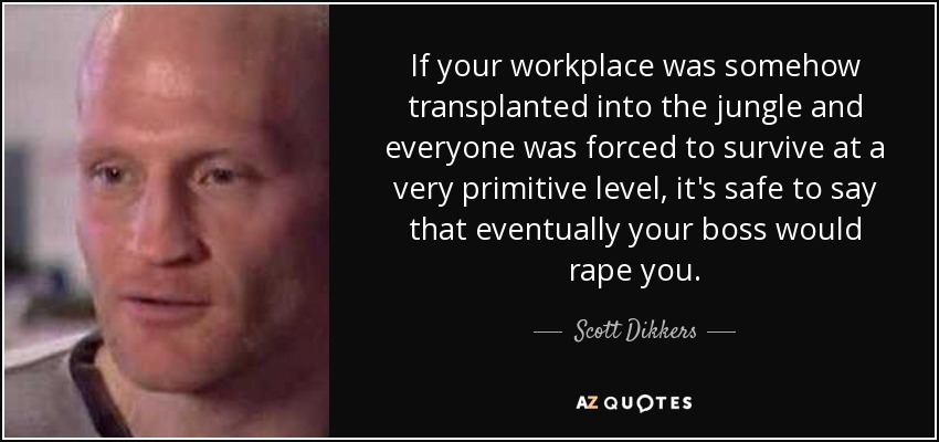 If your workplace was somehow transplanted into the jungle and everyone was forced to survive at a very primitive level, it's safe to say that eventually your boss would rape you. - Scott Dikkers