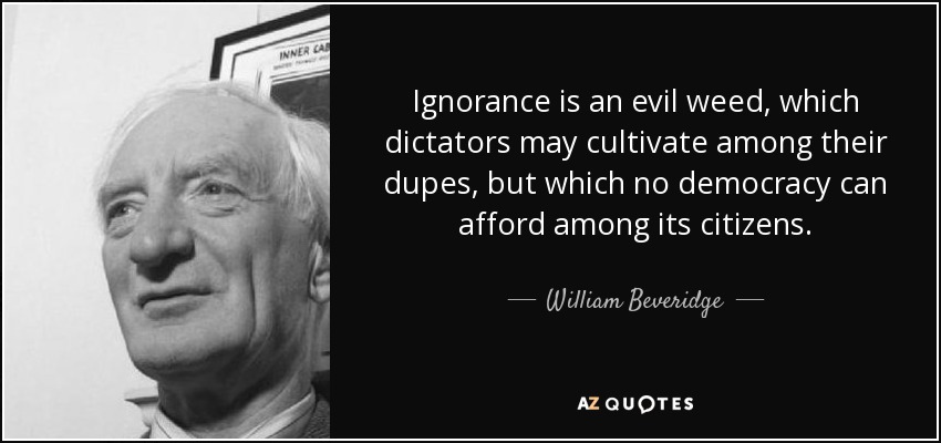 Ignorance is an evil weed, which dictators may cultivate among their dupes, but which no democracy can afford among its citizens. - William Beveridge