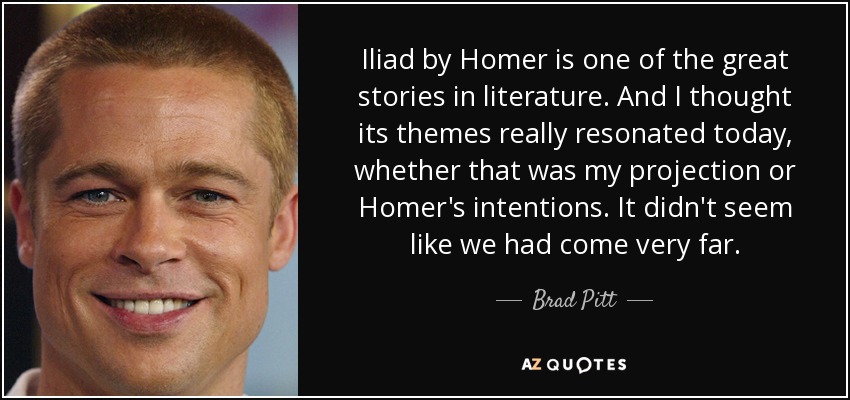 La Ilíada de Homero es una de las grandes historias de la literatura. Y pensé que sus temas resonaban realmente hoy en día, ya fuera por mi proyección o por las intenciones de Homero. No parecía que hubiéramos llegado muy lejos. - Brad Pitt