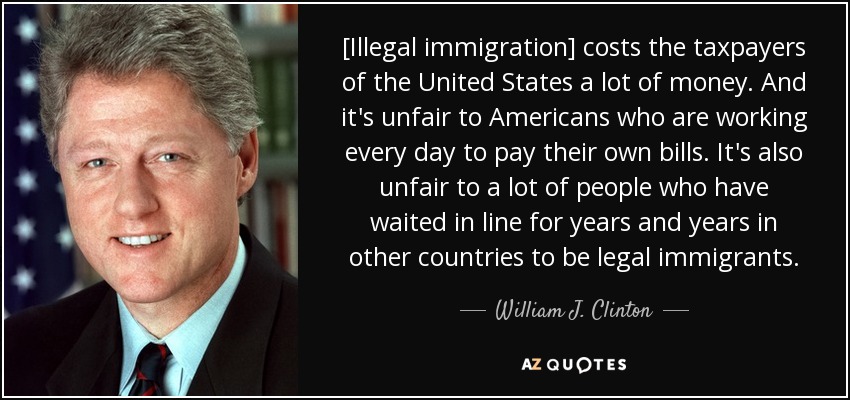 [La inmigración ilegal cuesta mucho dinero a los contribuyentes de Estados Unidos. Y es injusto para los estadounidenses que trabajan cada día para pagar sus propias facturas. También es injusto para mucha gente que ha hecho cola durante años y años en otros países para ser inmigrantes legales. - William J. Clinton