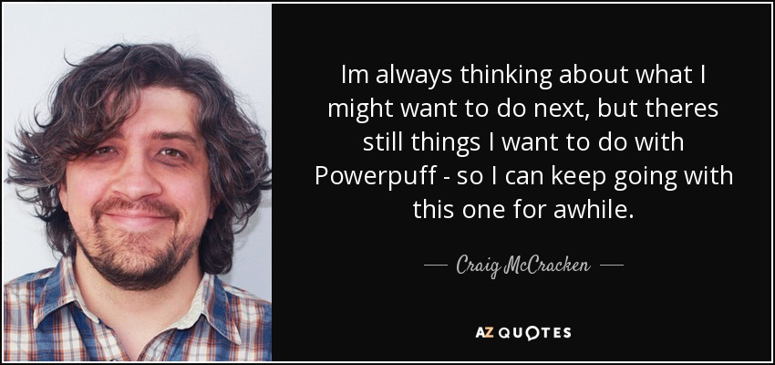 Im always thinking about what I might want to do next, but theres still things I want to do with Powerpuff - so I can keep going with this one for awhile. - Craig McCracken