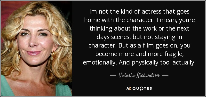 Im not the kind of actress that goes home with the character. I mean, youre thinking about the work or the next days scenes, but not staying in character. But as a film goes on, you become more and more fragile, emotionally. And physically too, actually. - Natasha Richardson