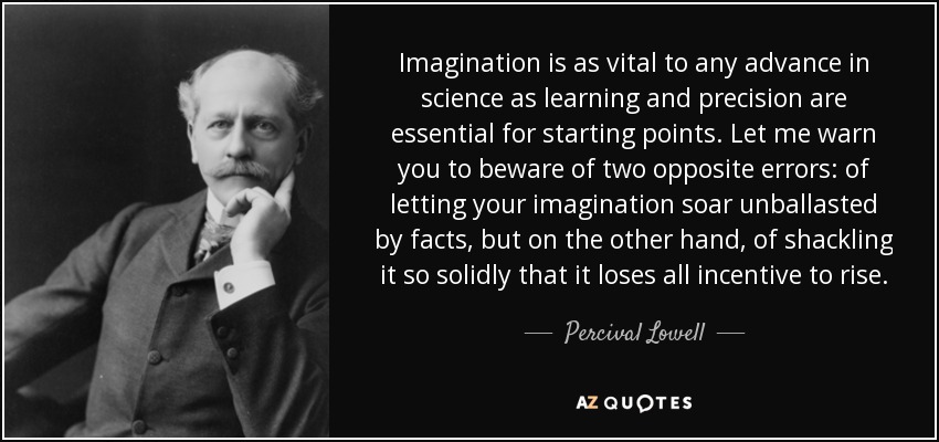 Imagination is as vital to any advance in science as learning and precision are essential for starting points. Let me warn you to beware of two opposite errors: of letting your imagination soar unballasted by facts, but on the other hand, of shackling it so solidly that it loses all incentive to rise. - Percival Lowell