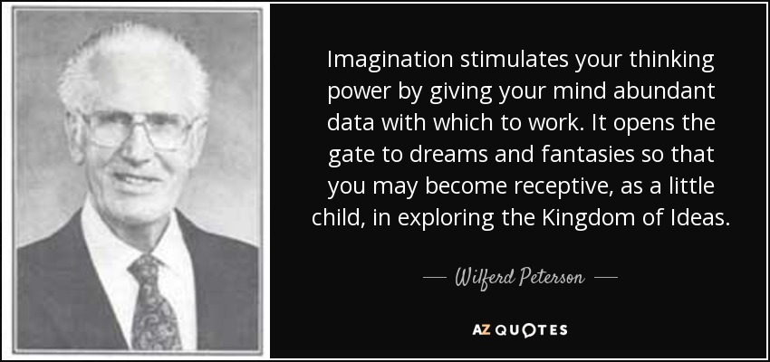 Imagination stimulates your thinking power by giving your mind abundant data with which to work. It opens the gate to dreams and fantasies so that you may become receptive, as a little child, in exploring the Kingdom of Ideas. - Wilferd Peterson