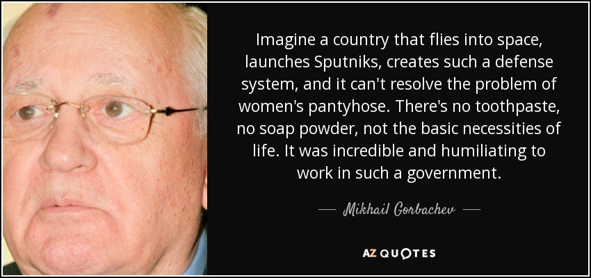 Imaginemos un país que vuela al espacio, lanza Sputniks, crea un sistema de defensa semejante, y no puede resolver el problema de las medias de las mujeres. No hay pasta de dientes, ni jabón en polvo, ni las necesidades básicas de la vida. Fue increíble y humillante trabajar en un gobierno así. - Mijaíl Gorbachov