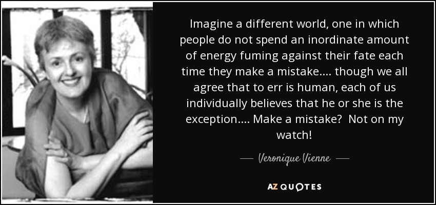 Imagine a different world, one in which people do not spend an inordinate amount of energy fuming against their fate each time they make a mistake. ... though we all agree that to err is human, each of us individually believes that he or she is the exception. ... Make a mistake? Not on my watch! - Veronique Vienne