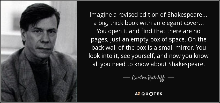 Imagine a revised edition of Shakespeare... a big, thick book with an elegant cover... You open it and find that there are no pages, just an empty box of space. On the back wall of the box is a small mirror. You look into it, see yourself, and now you know all you need to know about Shakespeare. - Carter Ratcliff