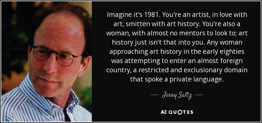 Imagine it's 1981. You're an artist, in love with art, smitten with art history. You're also a woman, with almost no mentors to look to; art history just isn't that into you. Any woman approaching art history in the early eighties was attempting to enter an almost foreign country, a restricted and exclusionary domain that spoke a private language. - Jerry Saltz