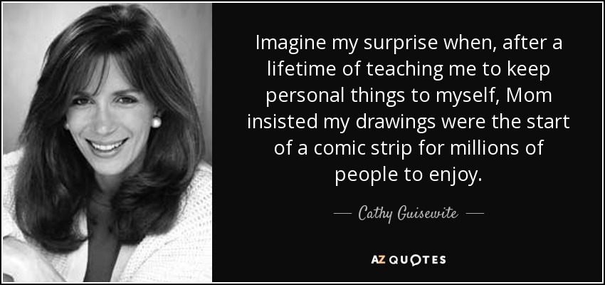 Imagínense mi sorpresa cuando, después de toda una vida enseñándome a guardar las cosas personales para mí, mamá insistió en que mis dibujos eran el comienzo de una tira cómica para que millones de personas la disfrutaran. - Cathy Guisewite