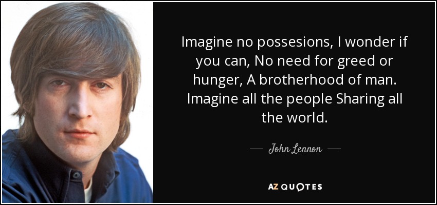 Imagine no possesions, I wonder if you can, No need for greed or hunger, A brotherhood of man. Imagine all the people Sharing all the world. - John Lennon