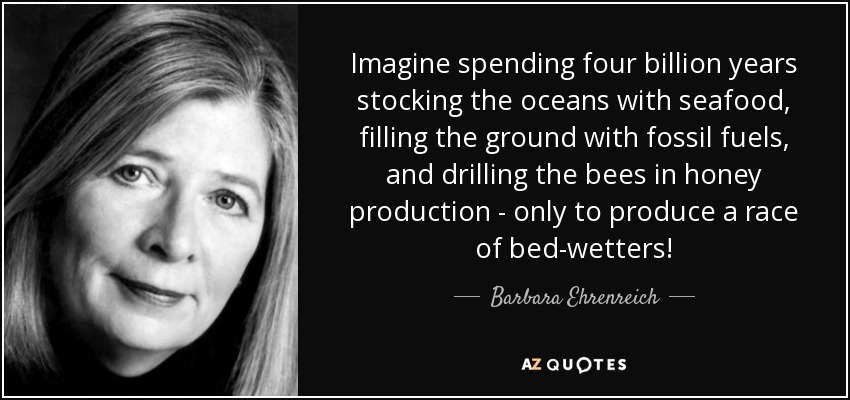 Imagine spending four billion years stocking the oceans with seafood, filling the ground with fossil fuels, and drilling the bees in honey production - only to produce a race of bed-wetters! - Barbara Ehrenreich