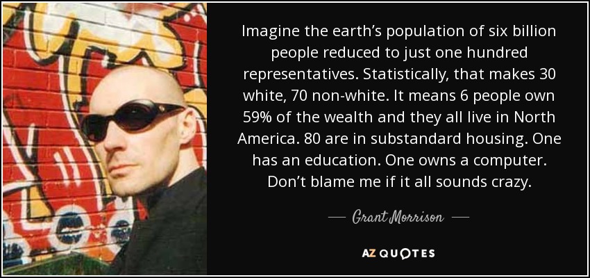 Imagine the earth’s population of six billion people reduced to just one hundred representatives. Statistically, that makes 30 white, 70 non-white. It means 6 people own 59% of the wealth and they all live in North America. 80 are in substandard housing. One has an education. One owns a computer. Don’t blame me if it all sounds crazy. - Grant Morrison