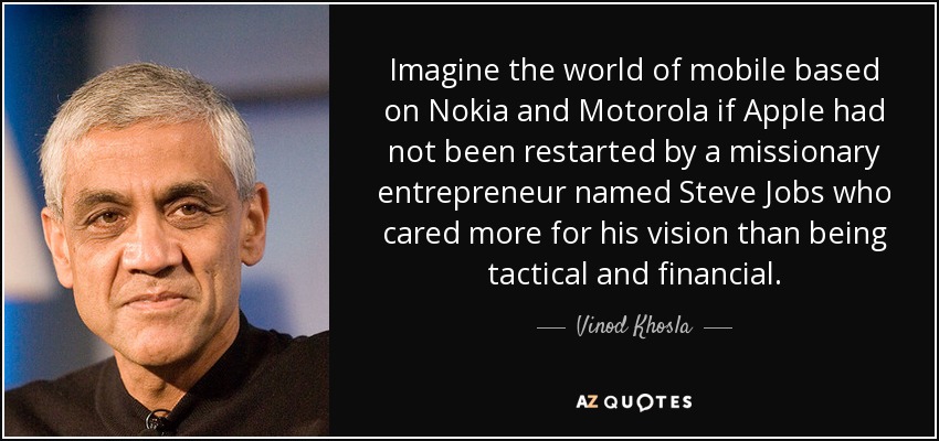 Imagine the world of mobile based on Nokia and Motorola if Apple had not been restarted by a missionary entrepreneur named Steve Jobs who cared more for his vision than being tactical and financial. - Vinod Khosla